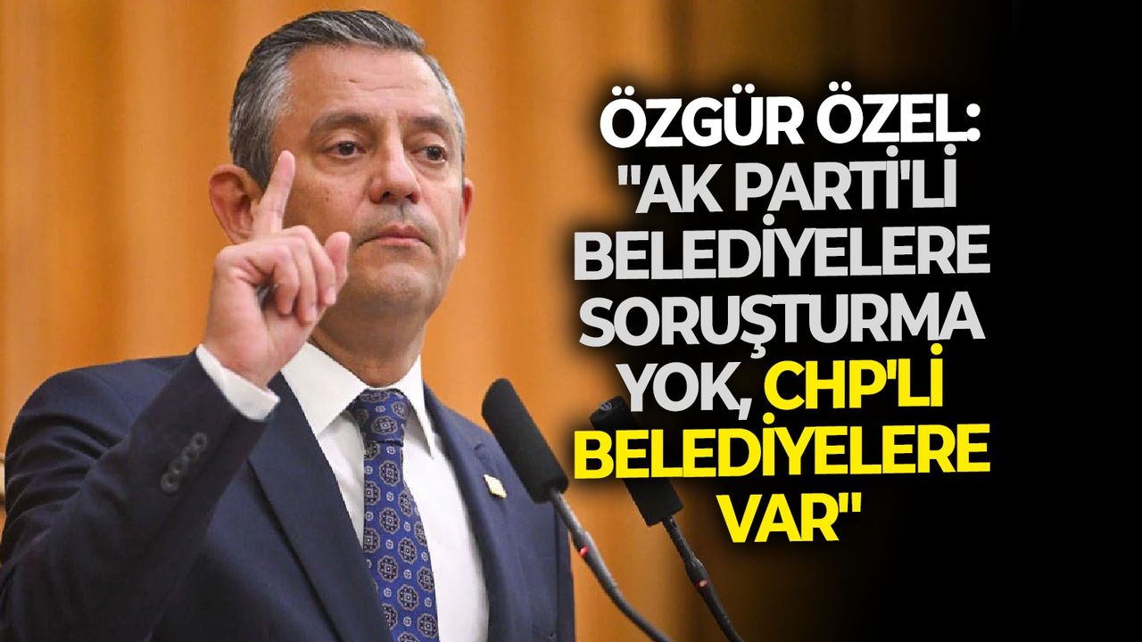 Özgür Özel: "AK Parti’li belediyelere soruşturma yok, CHP’li belediyelere var"